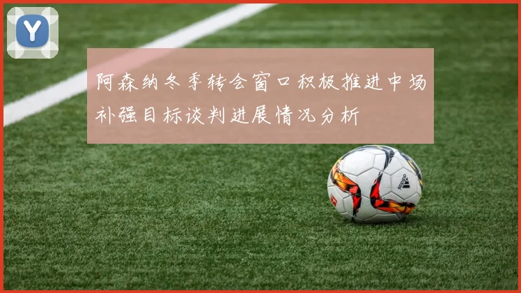 阿森纳冬季转会窗口积极推进中场补强目标谈判进展情况分析