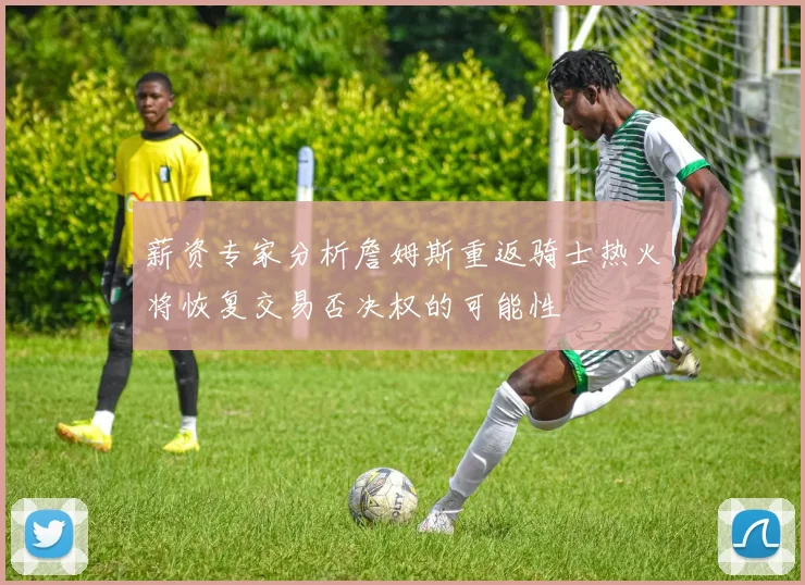 薪资专家分析詹姆斯重返骑士热火将恢复交易否决权的可能性