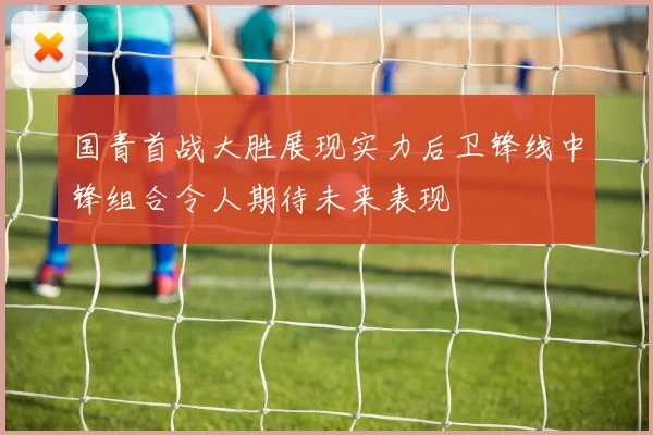 国青首战大胜展现实力后卫锋线中锋组合令人期待未来表现