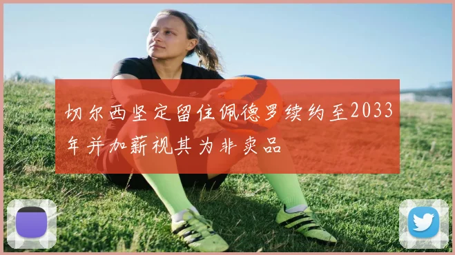 切尔西坚定留住佩德罗续约至2033年并加薪视其为非卖品