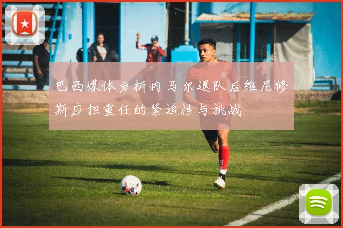 巴西媒体分析内马尔退队后维尼修斯应担重任的紧迫性与挑战