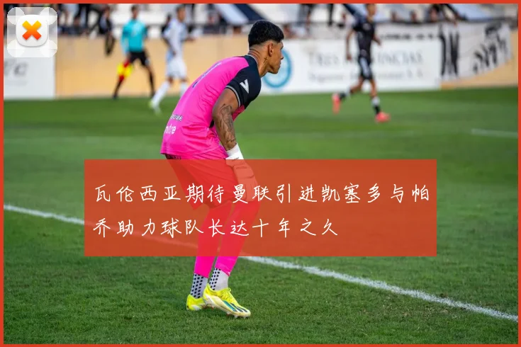 瓦伦西亚期待曼联引进凯塞多与帕乔助力球队长达十年之久