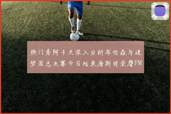 热门秀阿卡夫深入分析布伦森与追梦若总决赛今日结束唐斯将荣膺FMVP
