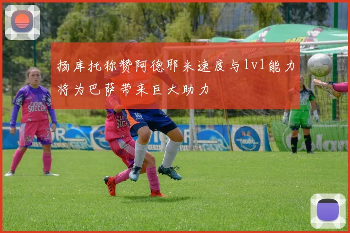 扬库托称赞阿德耶米速度与1v1能力将为巴萨带来巨大助力