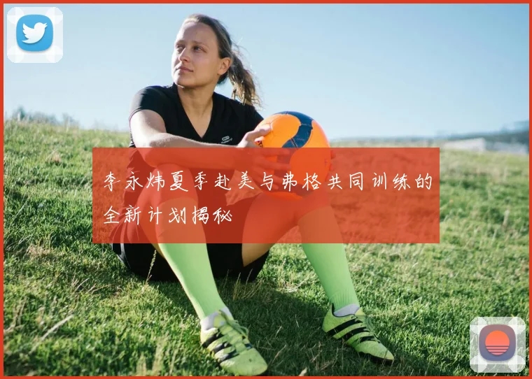 李永炜夏季赴美与弗格共同训练的全新计划揭秘
