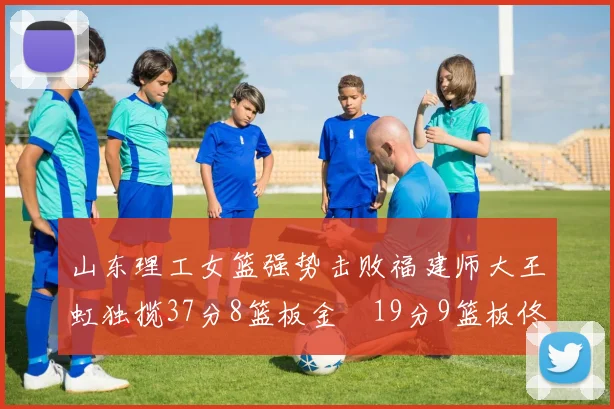 山东理工女篮强势击败福建师大王虹独揽37分8篮板金喆19分9篮板佟欣芷21分6篮板