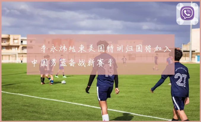 偰李永炜结束美国特训归国将加入中国男篮备战新赛季