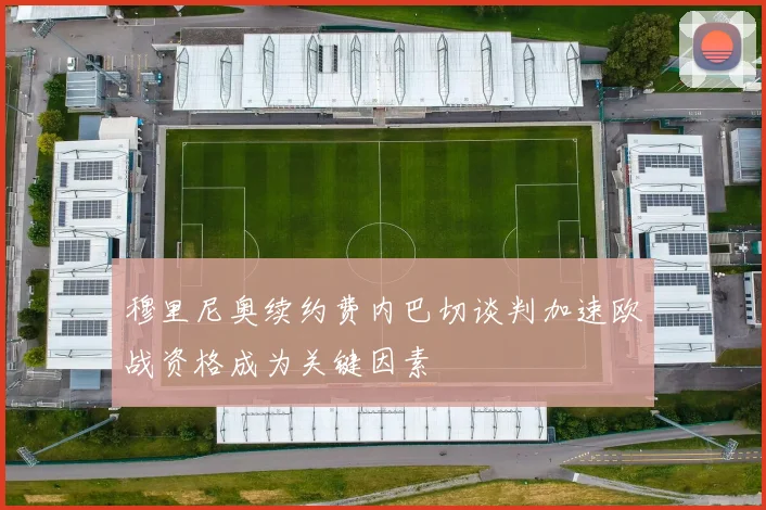 穆里尼奥续约费内巴切谈判加速欧战资格成为关键因素