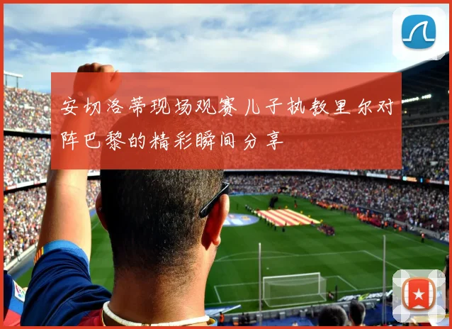 安切洛蒂现场观赛儿子执教里尔对阵巴黎的精彩瞬间分享
