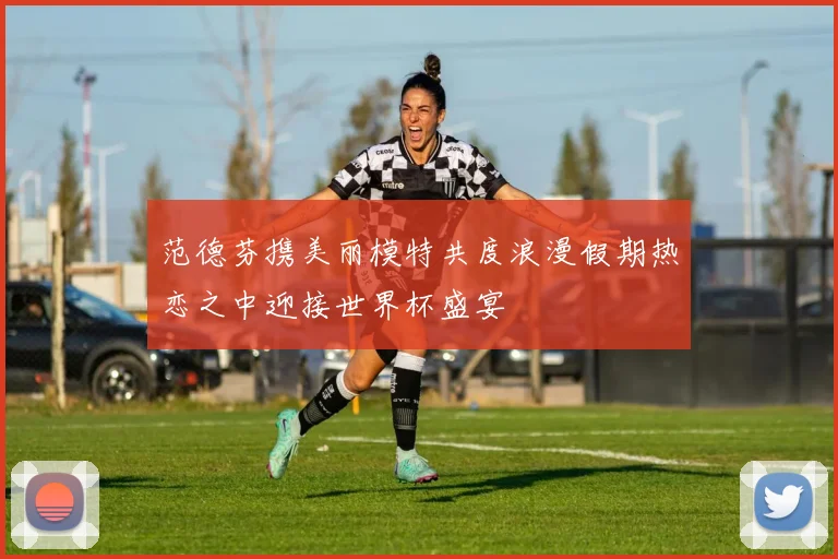 范德芬携美丽模特共度浪漫假期热恋之中迎接世界杯盛宴