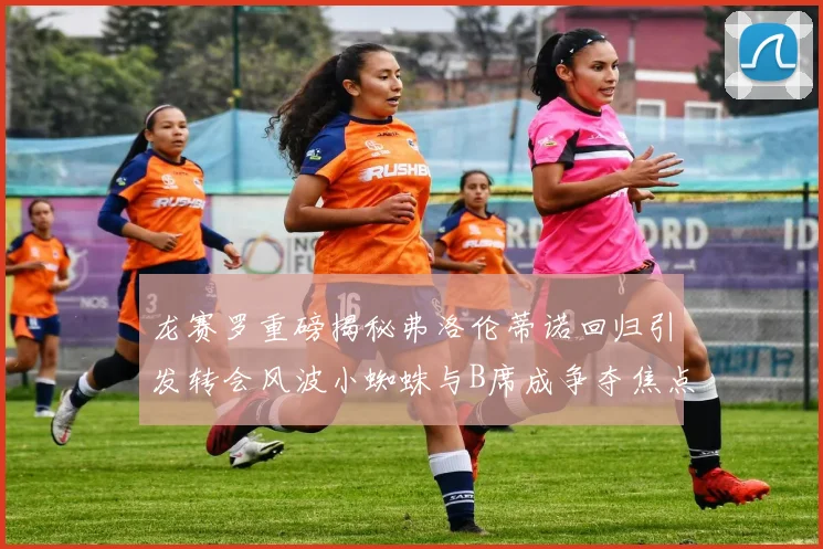 龙赛罗重磅揭秘弗洛伦蒂诺回归引发转会风波小蜘蛛与B席成争夺焦点