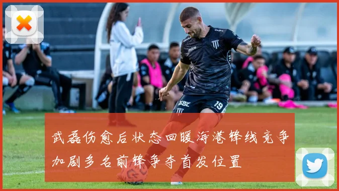 武磊伤愈后状态回暖海港锋线竞争加剧多名前锋争夺首发位置