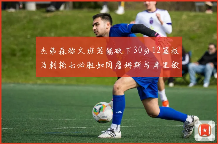杰弗森称文班若能砍下30分12篮板马刺抢七必胜如同詹姆斯与库里般出色