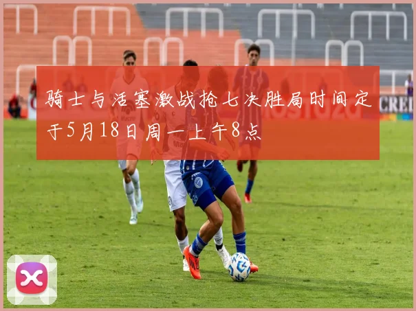 骑士与活塞激战抢七决胜局时间定于5月18日周一上午8点