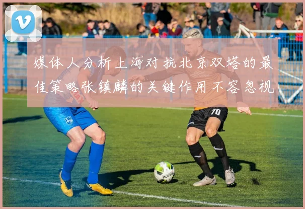 媒体人分析上海对抗北京双塔的最佳策略张镇麟的关键作用不容忽视
