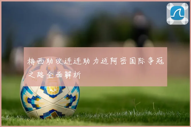 梅西助攻连连助力迈阿密国际争冠之路全面解析
