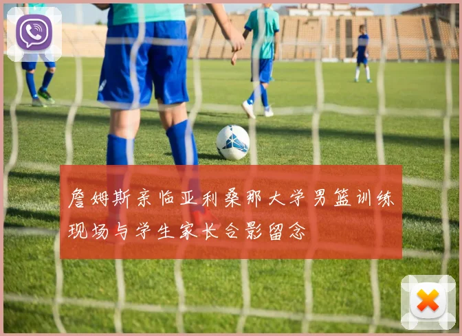 詹姆斯亲临亚利桑那大学男篮训练现场与学生家长合影留念