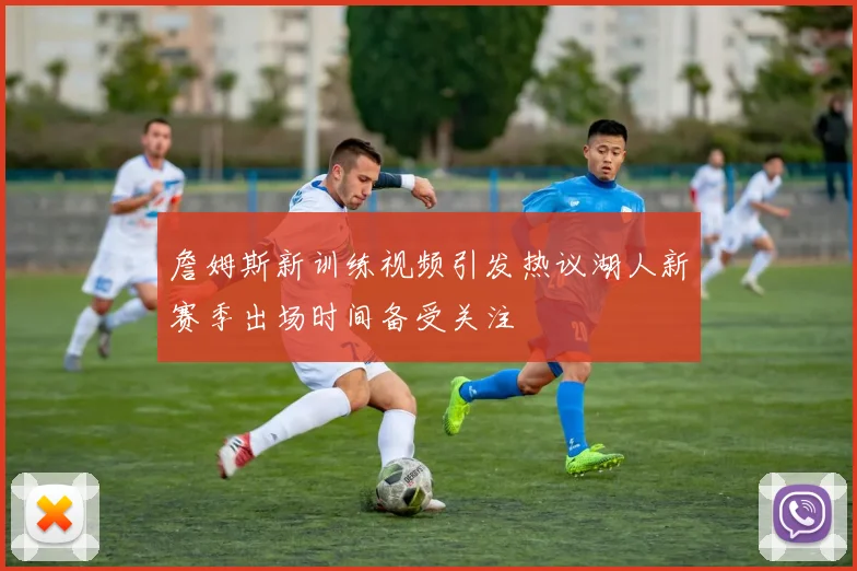 詹姆斯新训练视频引发热议湖人新赛季出场时间备受关注